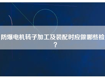 防爆電機(jī)轉(zhuǎn)子加工及裝配時(shí)應(yīng)做哪些檢查？