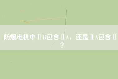 防爆電機(jī)中ⅡB包含ⅡA，還是ⅡA包含ⅡB？