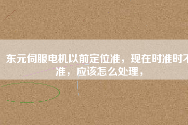 東元伺服電機以前定位準，現(xiàn)在時準時不準，應(yīng)該怎么處理，