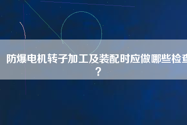 防爆電機(jī)轉(zhuǎn)子加工及裝配時(shí)應(yīng)做哪些檢查？